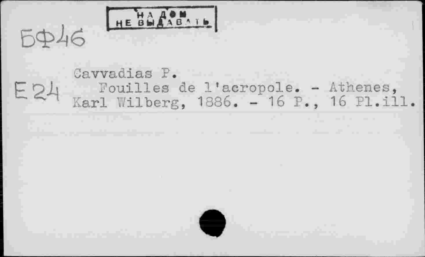 ﻿і
БФ^б
H А ЦЕНЫ
А О А Ї Ь

Cavvadias Р.
Pouilles de l'acropole. Karl Wilberg, 1886. - 16 F
- Athenes, , 16 Pl.ill.